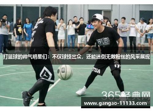 打篮球的帅气明星们:不仅球技出众,还能迷倒无数粉丝的风采展现
