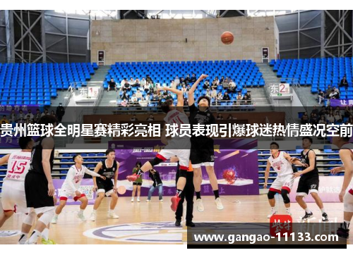 贵州篮球全明星赛精彩亮相 球员表现引爆球迷热情盛况空前