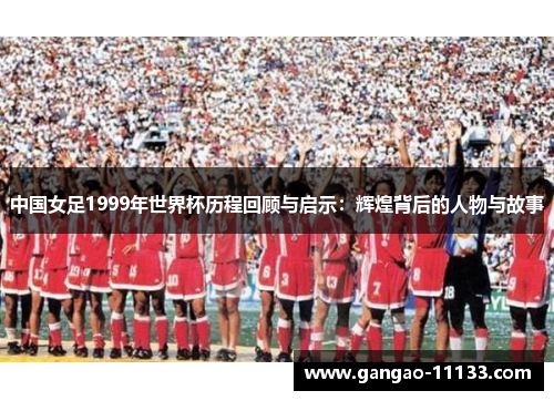 中国女足1999年世界杯历程回顾与启示:辉煌背后的人物与故事