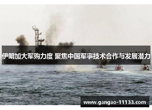 伊朗加大军购力度 聚焦中国军事技术合作与发展潜力